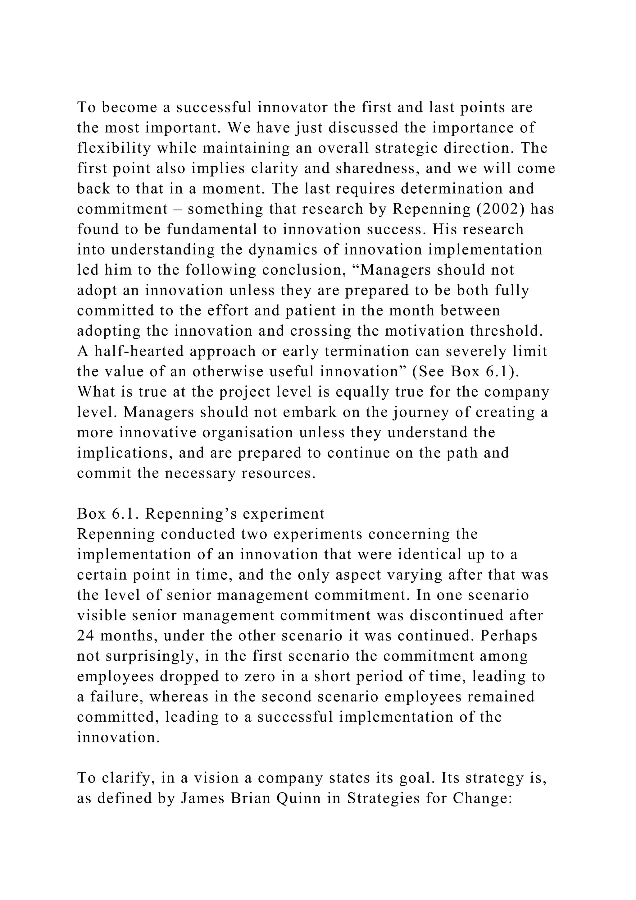 To become a successful innovator the first and last points are
the most important. We have just discussed the importance of
flexibility while maintaining an overall strategic direction. The
first point also implies clarity and sharedness, and we will come
back to that in a moment. The last requires determination and
commitment – something that research by Repenning (2002) has
found to be fundamental to innovation success. His research
into understanding the dynamics of innovation implementation
led him to the following conclusion, “Managers should not
adopt an innovation unless they are prepared to be both fully
committed to the effort and patient in the month between
adopting the innovation and crossing the motivation threshold.
A half-hearted approach or early termination can severely limit
the value of an otherwise useful innovation” (See Box 6.1).
What is true at the project level is equally true for the company
level. Managers should not embark on the journey of creating a
more innovative organisation unless they understand the
implications, and are prepared to continue on the path and
commit the necessary resources.
Box 6.1. Repenning’s experiment
Repenning conducted two experiments concerning the
implementation of an innovation that were identical up to a
certain point in time, and the only aspect varying after that was
the level of senior management commitment. In one scenario
visible senior management commitment was discontinued after
24 months, under the other scenario it was continued. Perhaps
not surprisingly, in the first scenario the commitment among
employees dropped to zero in a short period of time, leading to
a failure, whereas in the second scenario employees remained
committed, leading to a successful implementation of the
innovation.
To clarify, in a vision a company states its goal. Its strategy is,
as defined by James Brian Quinn in Strategies for Change:
 