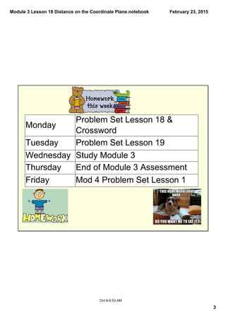 Module 3 Lesson 18 Distance on the Coordinate Plane.notebook
3
February 23, 2015
Oct 8­8:53 AM
Monday
Problem Set Lesson 18 & 
Crossword
Tuesday Problem Set Lesson 19
Wednesday Study Module 3
Thursday End of Module 3 Assessment
Friday Mod 4 Problem Set Lesson 1
 