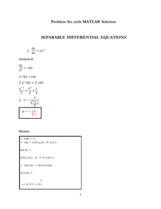 1
Problem Set with MATLAB Solution
SEPARABLE DIFFERENTIAL EQUATIONS
1..
𝑑𝑦
𝑑𝑥
= 𝑥𝑦2
Analytical:
𝑑𝑦
𝑦2
= 𝑥𝑑𝑥
𝑦−2𝑑𝑦 = 𝑥𝑑𝑥
∫ 𝑦−2𝑑𝑦 = ∫ 𝑥𝑑𝑥
𝑦−1
1
=
𝑥2
2
+
𝑐
2
𝑦 = −
1
𝑥2 + 𝑐
2
𝒚 = −
𝟏
𝒙𝟐
𝟐
+𝒄
Matlab:
 