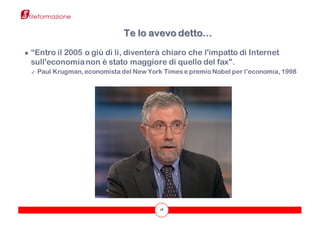 18
● “Entro il 2005 o giù di lì, diventerà chiaro che l'impatto di Internet
sull'economianon è stato maggiore di quello del fax".
✓ Paul Krugman, economista del New York Times e premio Nobel per l’economia, 1998
Te lo avevo detto…
 