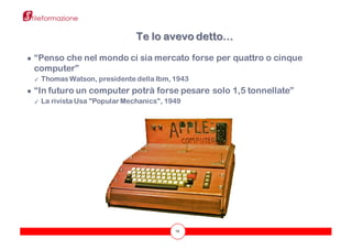 19
● “Penso che nel mondo ci sia mercato forse per quattro o cinque
computer”
✓ Thomas Watson, presidente della Ibm, 1943
● “In futuro un computer potrà forse pesare solo 1,5 tonnellate”
✓ La rivista Usa "Popular Mechanics", 1949
Te lo avevo detto…
 