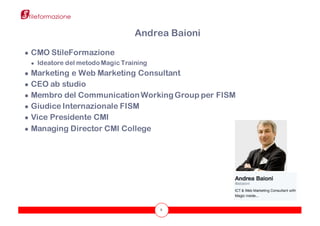 2
● CMO StileFormazione
● Ideatore del metodo Magic Training
● Marketing e Web Marketing Consultant
● CEO ab studio
● Membro del Communication WorkingGroup per FISM
● Giudice Internazionale FISM
● Vice Presidente CMI
● Managing Director CMI College
Andrea Baioni
 