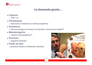 34
● Ingenue
✓ 5 W + H
● Paradossali
✓ osservare il mondo da un’altra prospettiva
● Ossessive
✓ devono spingere a trovare la risposta a “posso fare meglio?”
● Metodologiche
✓ “qual è il mio obiettivo?”
● Oniriche
✓ sognare soluzioni
● Poste da altri
✓ possono aiutare a elaborare soluzioni
Le domande giuste…
 