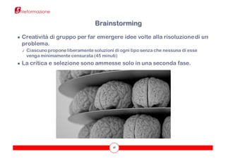 38
● Creatività di gruppo per far emergere idee volte alla risoluzionedi un
problema.
✓ Ciascuno propone liberamente soluzioni di ogni tipo senza che nessuna di esse
venga minimamente censurata (45 minuti)
● La critica e selezione sono ammesse solo in una seconda fase.
Brainstorming
 