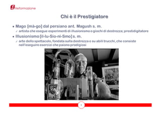 4
● Mago [mà-go] dal persiano ant. Magush s. m.
✓ artista che esegue esperimenti di illusionismo o giochi di destrezza; prestidigitatore
● Illusionismo [il-lu-Sio-nì-Smo]s. m.
✓ arte dello spettacolo, fondata sulla destrezza o su abili trucchi, che consiste
nell'eseguire esercizi che paiono prodigiosi
Chi è il Prestigiatore
 