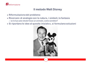 42
● Riformulazionedel problema
● Ricercare di analogie con la natura, i simboli, la fantasia
✓ se la tua auto ideale fosse un animale, come sarebbe?
● Si riportano le idee al quesito inizialee, si formulano soluzioni
Il metodo Walt Disney
 