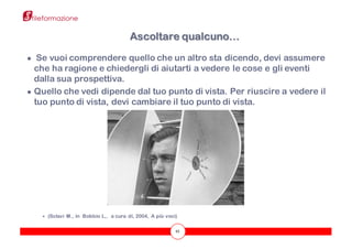 43
● Se vuoi comprendere quello che un altro sta dicendo, devi assumere
che ha ragione e chiedergli di aiutarti a vedere le cose e gli eventi
dalla sua prospettiva.
● Quello che vedi dipende dal tuo punto di vista. Per riuscire a vedere il
tuo punto di vista, devi cambiare il tuo punto di vista.
÷ (Sclavi M., in Bobbio L,. a cura di, 2004, A più voci)
Ascoltare qualcuno…
 
