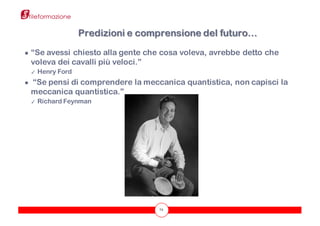 72
● “Se avessi chiesto alla gente che cosa voleva, avrebbe detto che
voleva dei cavalli più veloci.”
✓ Henry Ford
● “Se pensi di comprendere la meccanica quantistica, non capisci la
meccanica quantistica.”
✓ Richard Feynman
Predizioni e comprensione del futuro…
 