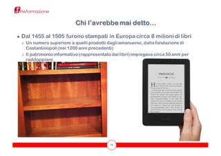 74
Chi l’avrebbe mai detto…
● Dal 1455 al 1505 furono stampati in Europa circa 8 milioni di libri
✓ Un numero superiore a quelli prodotti dagliamanuensi, dalla fondazione di
Costantinopoli (nei 1200 anni precedenti)
✓ Il patrimonio informativo (rappresentato dai libri) impiegava circa 50 anni per
raddoppiare.
 