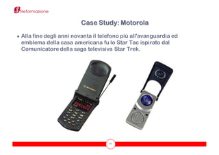 77
● Alla fine degli anni novanta il telefono più all'avanguardia ed
emblema della casa americana fu lo Star Tac ispirato dal
Comunicatore della saga televisiva Star Trek.
Case Study: Motorola
 