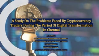 A Study On The Problems Faced By Cryptocurrency
Traders During The Period Of Digital Transformation
In Chennai
Dr. D UNIKA,
ASSOCIATE PROFESSOR, DEPARTMENT OF COMMERCE,
Patrician College of Arts and Science, Chennai.
S VINOTH KUMAR,
M.Com, M.Phil. Pursuing
Patrician College of Arts and Science, Chennai
 