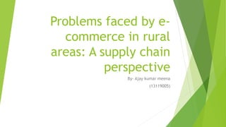 Problems faced by e-
commerce in rural
areas: A supply chain
perspective
By- Ajay kumar meena
(13119005)
 