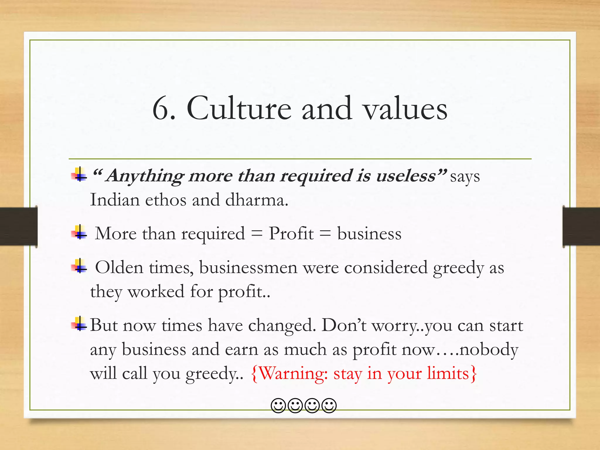 6. Culture and values
“ Anything more than required is useless” says
Indian ethos and dharma.
More than required = Profit = business
Olden times, businessmen were considered greedy as
they worked for profit..
But now times have changed. Don’t worry..you can start
any business and earn as much as profit now….nobody
will call you greedy.. {Warning: stay in your limits}

 