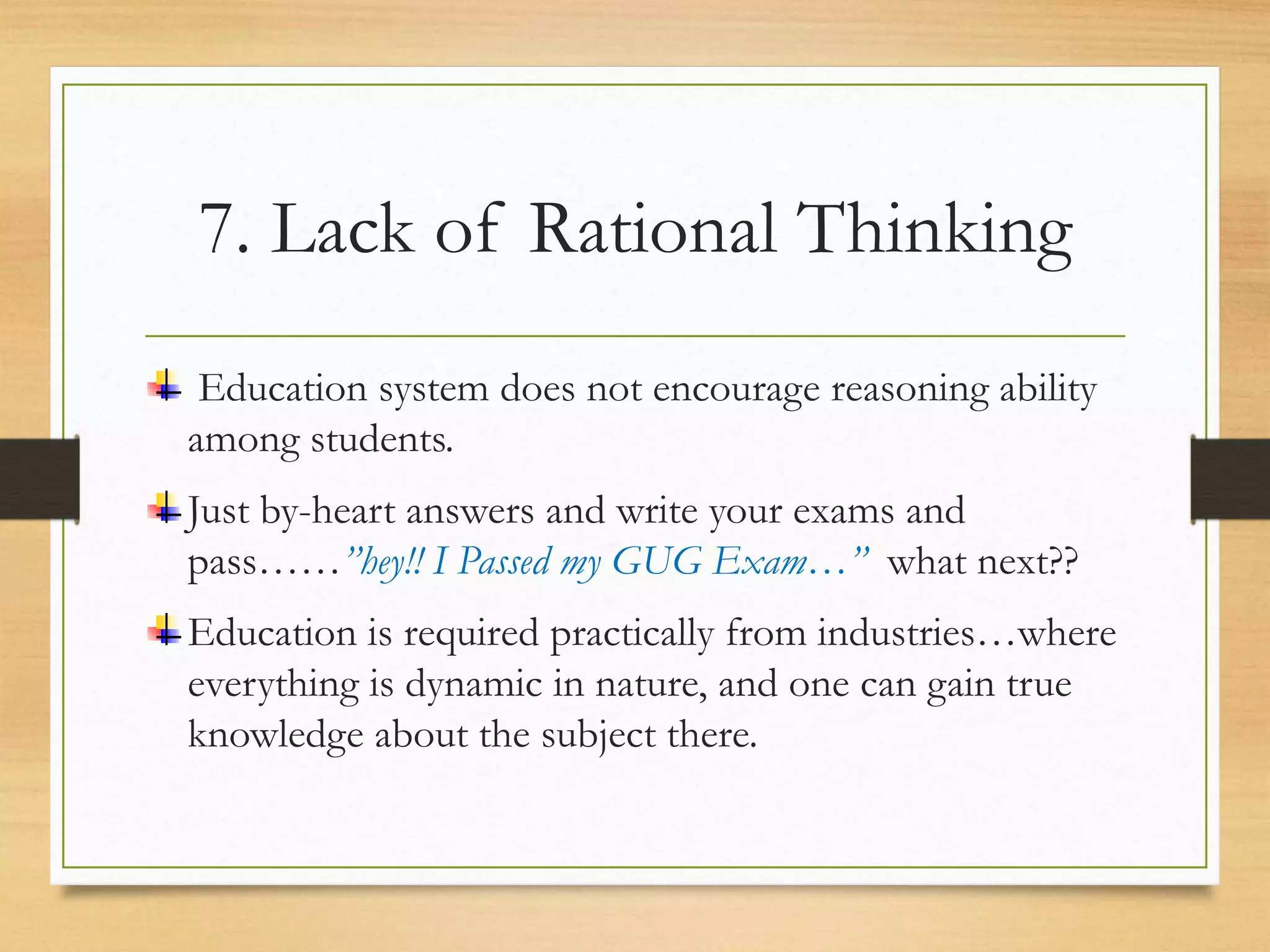 7. Lack of Rational Thinking
Education system does not encourage reasoning ability
among students.
Just by-heart answers and write your exams and
pass……”hey!! I Passed my GUG Exam…” what next??
Education is required practically from industries…where
everything is dynamic in nature, and one can gain true
knowledge about the subject there.
 