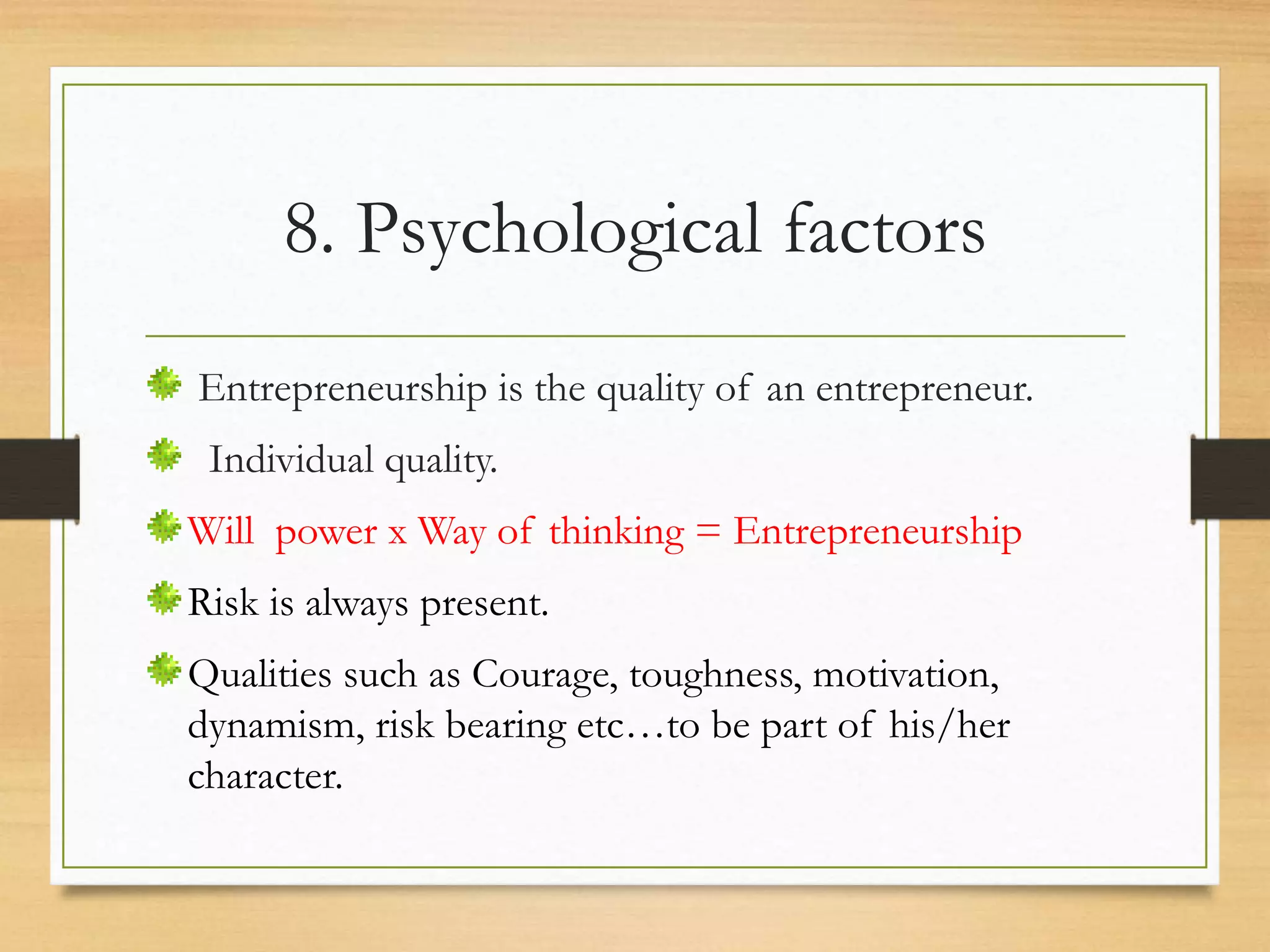 8. Psychological factors
Entrepreneurship is the quality of an entrepreneur.
Individual quality.
Will power x Way of thinking = Entrepreneurship
Risk is always present.
Qualities such as Courage, toughness, motivation,
dynamism, risk bearing etc…to be part of his/her
character.
 