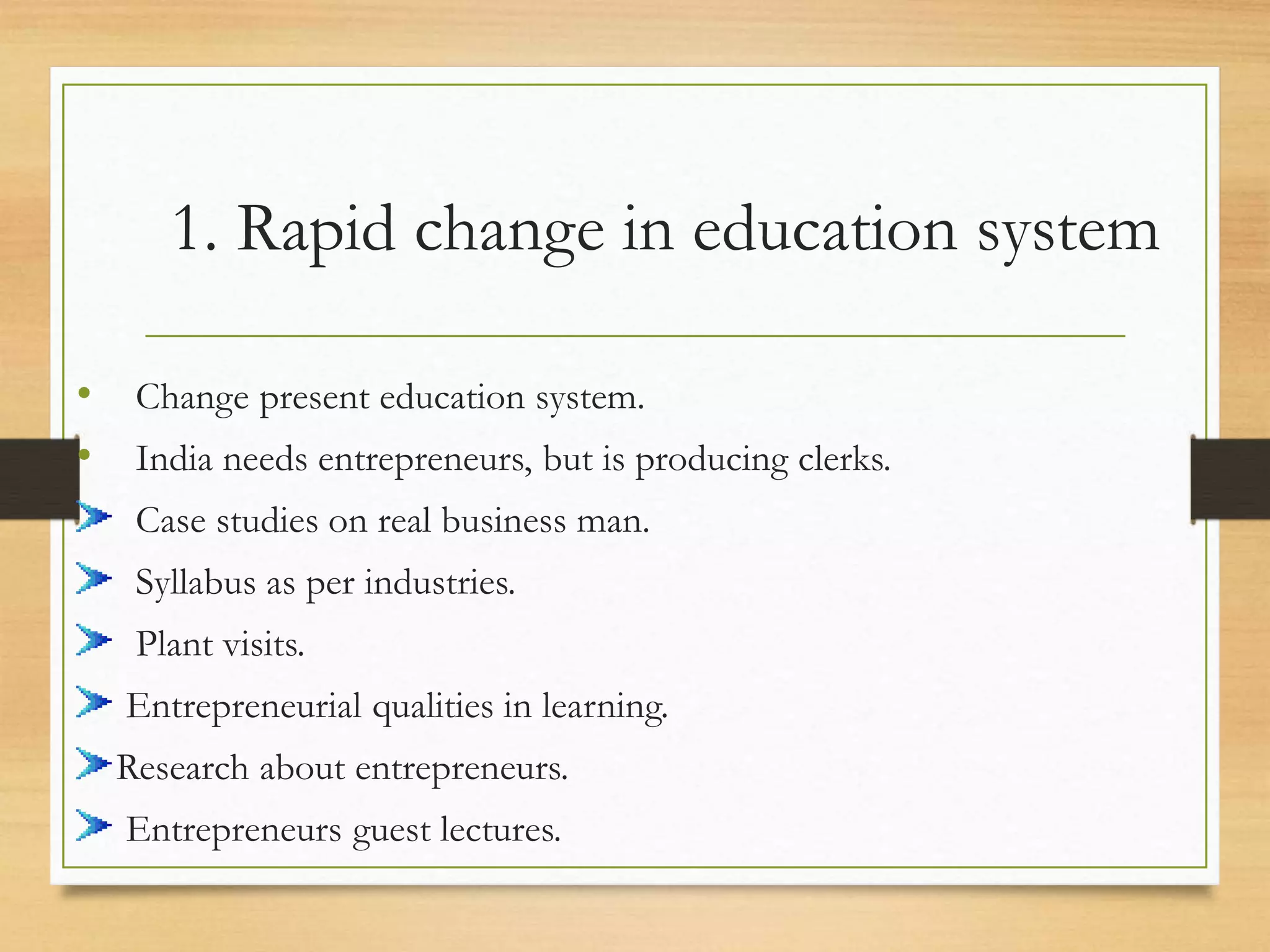 1. Rapid change in education system
• Change present education system.
• India needs entrepreneurs, but is producing clerks.
Case studies on real business man.
Syllabus as per industries.
Plant visits.
Entrepreneurial qualities in learning.
Research about entrepreneurs.
Entrepreneurs guest lectures.
 