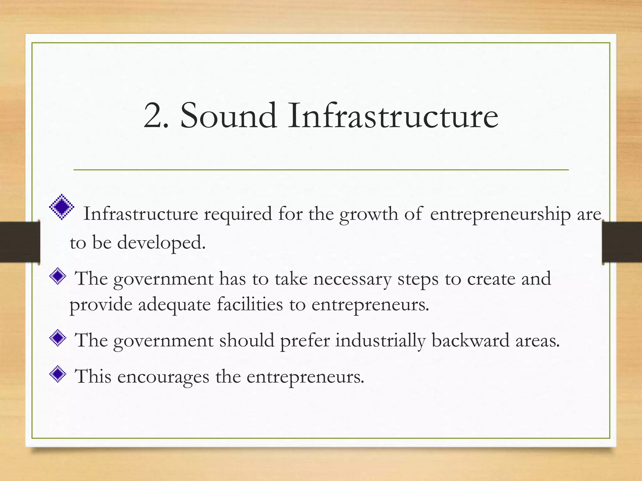 2. Sound Infrastructure
Infrastructure required for the growth of entrepreneurship are
to be developed.
The government has to take necessary steps to create and
provide adequate facilities to entrepreneurs.
The government should prefer industrially backward areas.
This encourages the entrepreneurs.
 