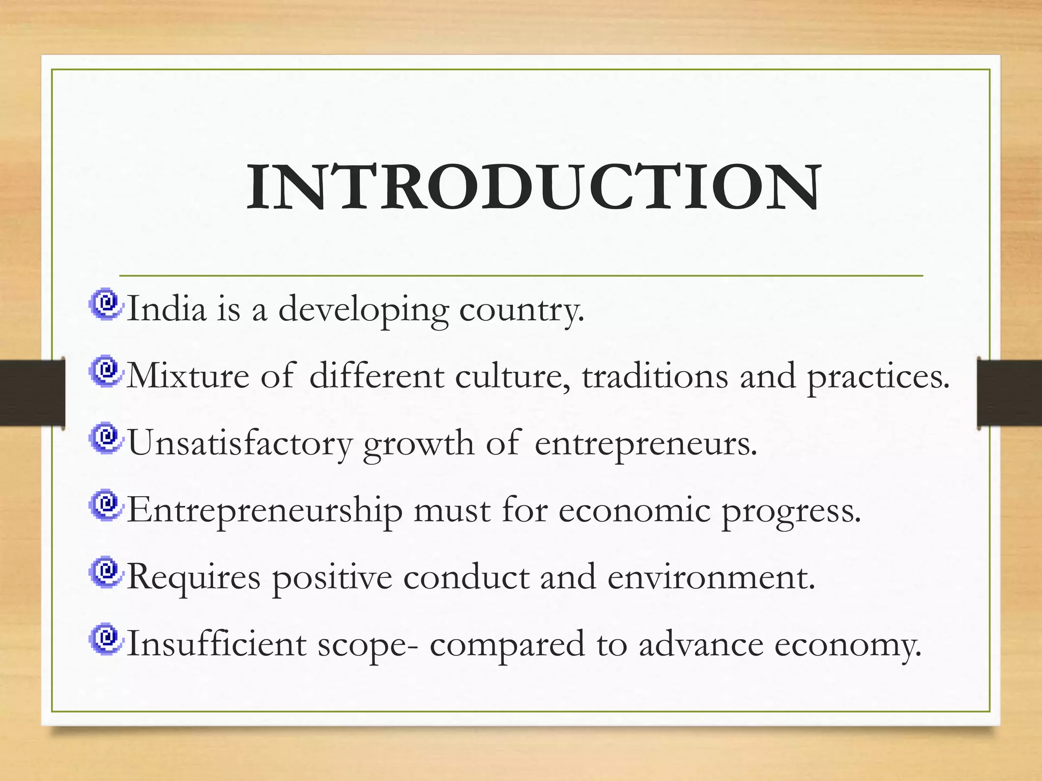 INTRODUCTION
India is a developing country.
Mixture of different culture, traditions and practices.
Unsatisfactory growth of entrepreneurs.
Entrepreneurship must for economic progress.
Requires positive conduct and environment.
Insufficient scope- compared to advance economy.
 