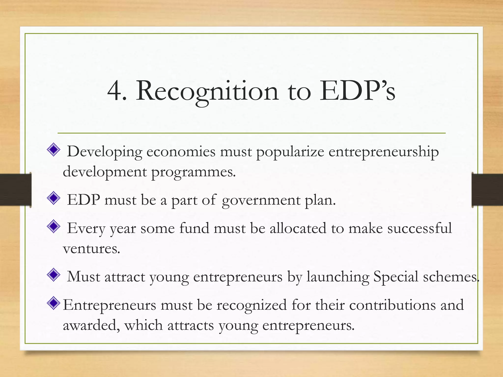 4. Recognition to EDP’s
Developing economies must popularize entrepreneurship
development programmes.
EDP must be a part of government plan.
Every year some fund must be allocated to make successful
ventures.
Must attract young entrepreneurs by launching Special schemes.
Entrepreneurs must be recognized for their contributions and
awarded, which attracts young entrepreneurs.
 