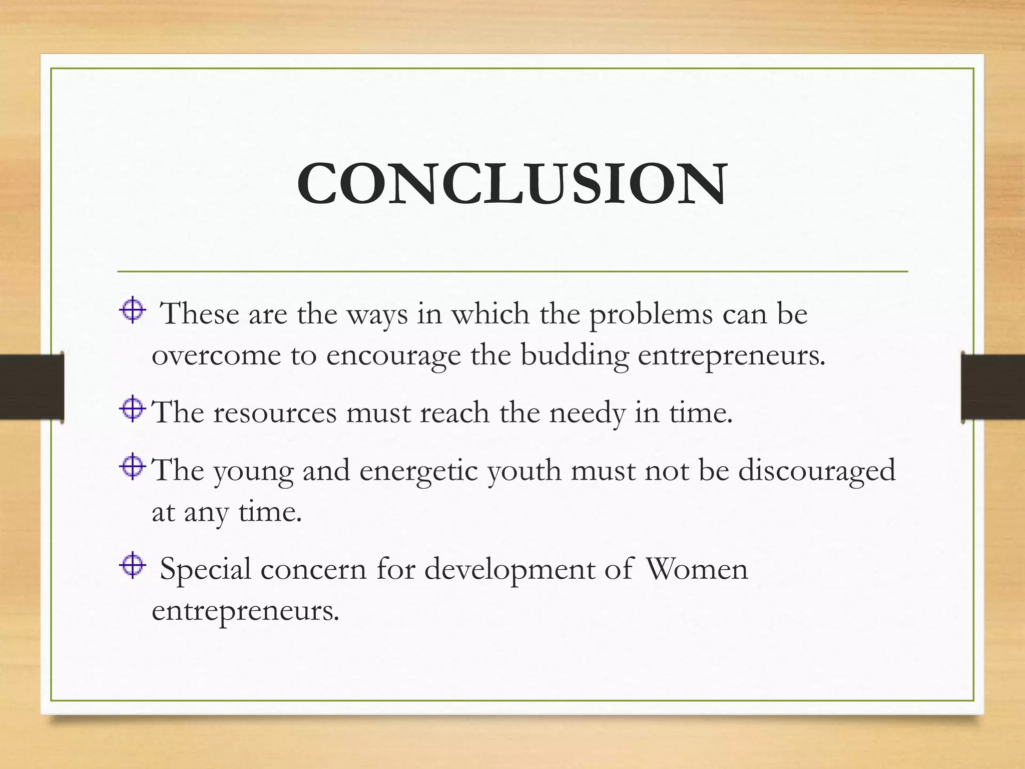 CONCLUSION
These are the ways in which the problems can be
overcome to encourage the budding entrepreneurs.
The resources must reach the needy in time.
The young and energetic youth must not be discouraged
at any time.
Special concern for development of Women
entrepreneurs.
 