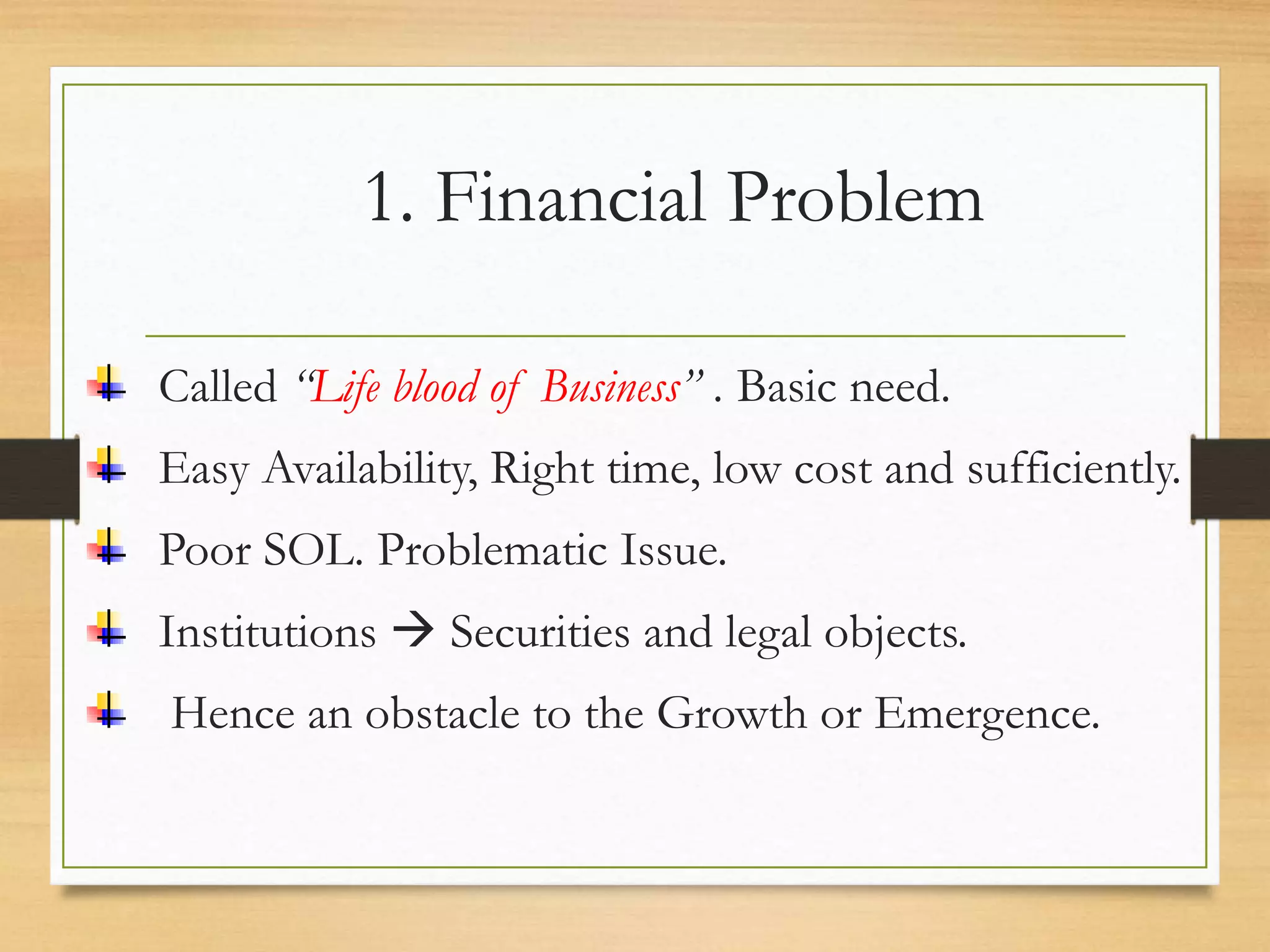 1. Financial Problem
Called “Life blood of Business” . Basic need.
Easy Availability, Right time, low cost and sufficiently.
Poor SOL. Problematic Issue.
Institutions  Securities and legal objects.
Hence an obstacle to the Growth or Emergence.
 