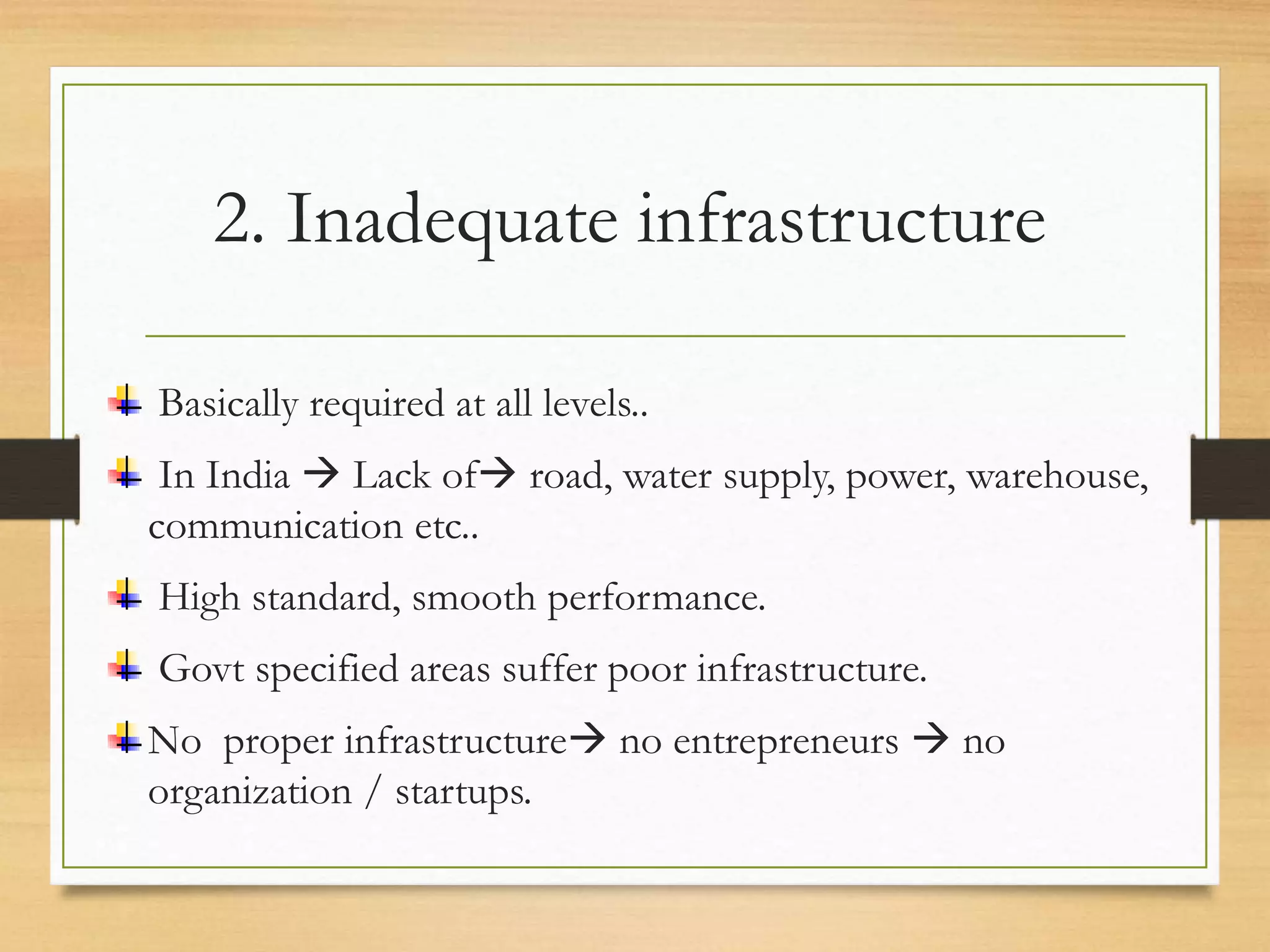 2. Inadequate infrastructure
Basically required at all levels..
In India  Lack of road, water supply, power, warehouse,
communication etc..
High standard, smooth performance.
Govt specified areas suffer poor infrastructure.
No proper infrastructure no entrepreneurs  no
organization / startups.
 
