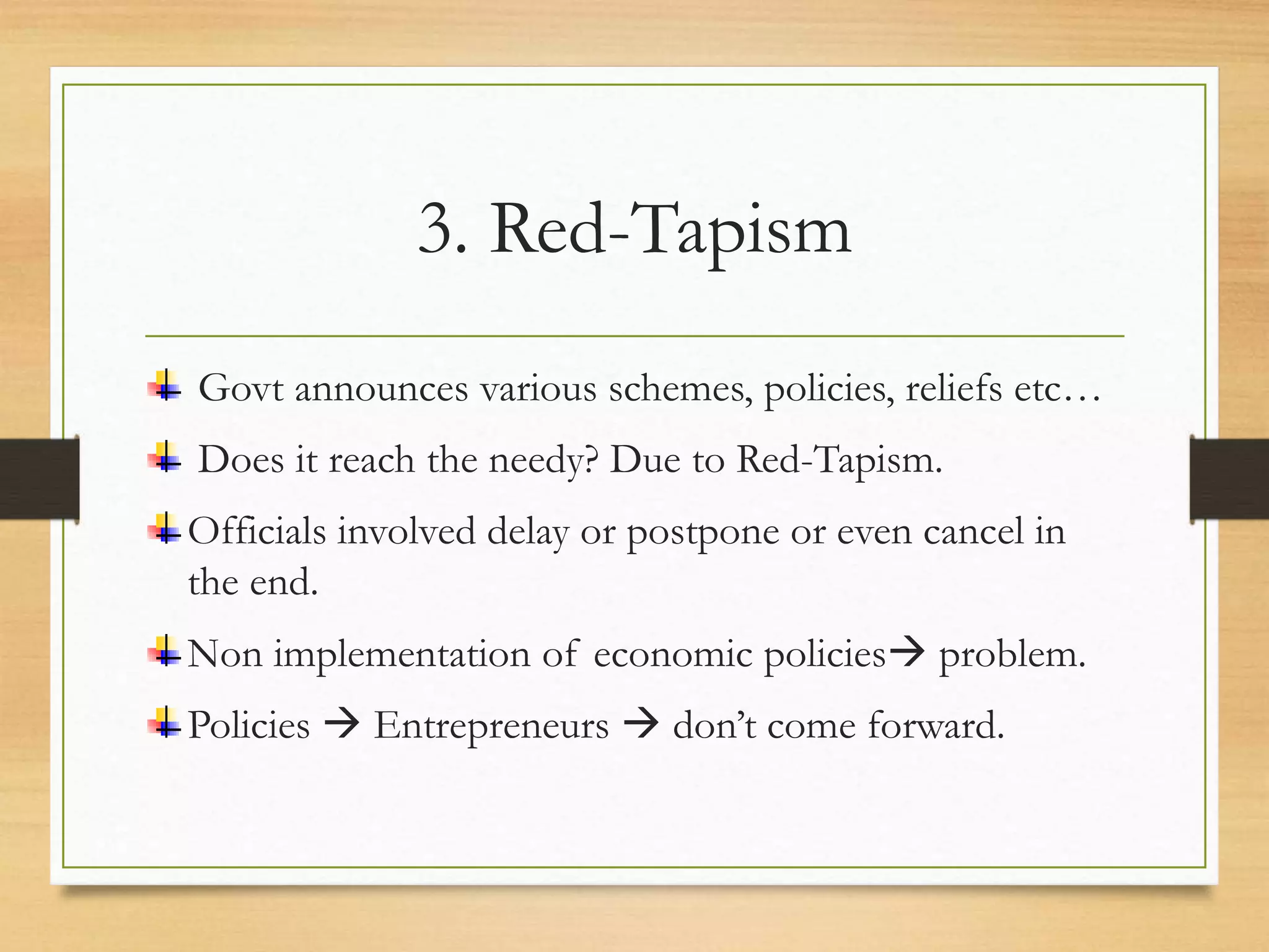 3. Red-Tapism
Govt announces various schemes, policies, reliefs etc…
Does it reach the needy? Due to Red-Tapism.
Officials involved delay or postpone or even cancel in
the end.
Non implementation of economic policies problem.
Policies  Entrepreneurs  don’t come forward.
 
