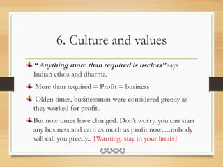 6. Culture and values
“ Anything more than required is useless” says
Indian ethos and dharma.
More than required = Profit = business
Olden times, businessmen were considered greedy as
they worked for profit..
But now times have changed. Don’t worry..you can start
any business and earn as much as profit now….nobody
will call you greedy.. {Warning: stay in your limits}

 