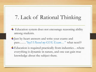 7. Lack of Rational Thinking
Education system does not encourage reasoning ability
among students.
Just by-heart answers and write your exams and
pass……”hey!! I Passed my GUG Exam…” what next??
Education is required practically from industries…where
everything is dynamic in nature, and one can gain true
knowledge about the subject there.
 