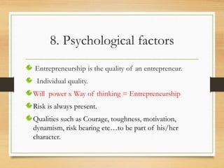 8. Psychological factors
Entrepreneurship is the quality of an entrepreneur.
Individual quality.
Will power x Way of thinking = Entrepreneurship
Risk is always present.
Qualities such as Courage, toughness, motivation,
dynamism, risk bearing etc…to be part of his/her
character.
 