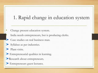 1. Rapid change in education system
• Change present education system.
• India needs entrepreneurs, but is producing clerks.
Case studies on real business man.
Syllabus as per industries.
Plant visits.
Entrepreneurial qualities in learning.
Research about entrepreneurs.
Entrepreneurs guest lectures.
 