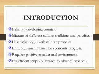 INTRODUCTION
India is a developing country.
Mixture of different culture, traditions and practices.
Unsatisfactory growth of entrepreneurs.
Entrepreneurship must for economic progress.
Requires positive conduct and environment.
Insufficient scope- compared to advance economy.
 