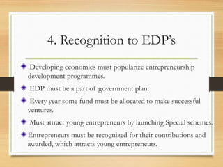 4. Recognition to EDP’s
Developing economies must popularize entrepreneurship
development programmes.
EDP must be a part of government plan.
Every year some fund must be allocated to make successful
ventures.
Must attract young entrepreneurs by launching Special schemes.
Entrepreneurs must be recognized for their contributions and
awarded, which attracts young entrepreneurs.
 
