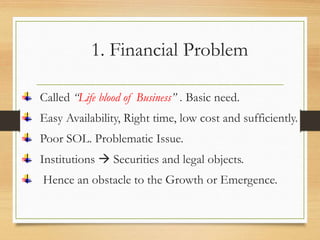 1. Financial Problem
Called “Life blood of Business” . Basic need.
Easy Availability, Right time, low cost and sufficiently.
Poor SOL. Problematic Issue.
Institutions  Securities and legal objects.
Hence an obstacle to the Growth or Emergence.
 