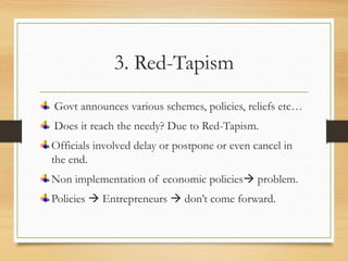 3. Red-Tapism
Govt announces various schemes, policies, reliefs etc…
Does it reach the needy? Due to Red-Tapism.
Officials involved delay or postpone or even cancel in
the end.
Non implementation of economic policies problem.
Policies  Entrepreneurs  don’t come forward.
 