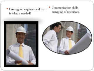  I am a good engineer and that
is what is needed!
 Communication skills-
managing of resources.
 