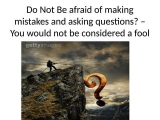 Do Not Be afraid of making
mistakes and asking questions? –
You would not be considered a fool
 