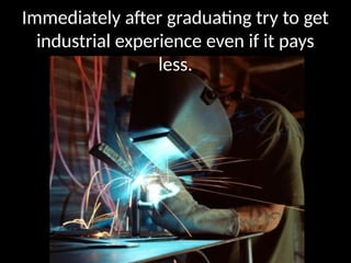 Immediately after graduating try to get
industrial experience even if it pays
less.
 
