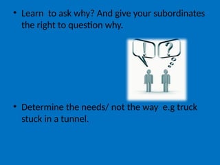 • Learn to ask why? And give your subordinates
the right to question why.
• Determine the needs/ not the way e.g truck
stuck in a tunnel.
 
