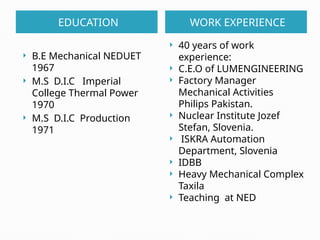 EDUCATION WORK EXPERIENCE
 B.E Mechanical NEDUET
1967
 M.S D.I.C Imperial
College Thermal Power
1970
 M.S D.I.C Production
1971
 40 years of work
experience:
 C.E.O of LUMENGINEERING
 Factory Manager
Mechanical Activities
Philips Pakistan.
 Nuclear Institute Jozef
Stefan, Slovenia.
 ISKRA Automation
Department, Slovenia
 IDBB
 Heavy Mechanical Complex
Taxila
 Teaching at NED
 