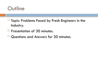 Outline
 Topic: Problems Faced by Fresh Engineers in the
Industry.
 Presentation of 30 minutes.
 Questions and Answers for 30 minutes.
 