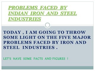 TODAY , I AM GOING TO THROW
SOME LIGHT ON THE FIVE MAJOR
PROBLEMS FACED BY IRON AND
STEEL INDUSTRIES .
LET’S HAVE SOME FACTS AND FIGURES !
PROBLEMS FACED BY
INDIAN IRON AND STEEL
INDUSTRIES
 