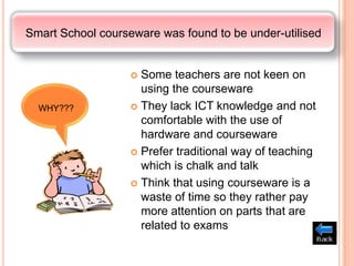 Smart School courseware was found to be under-utilised


                    Some teachers are not keen on
                     using the courseware
  WHY???            They lack ICT knowledge and not
                     comfortable with the use of
                     hardware and courseware
                    Prefer traditional way of teaching
                     which is chalk and talk
                    Think that using courseware is a
                     waste of time so they rather pay
                     more attention on parts that are
                     related to exams
 