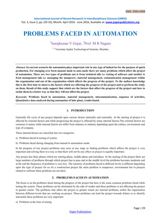 ISSN 2350-1049
International Journal of Recent Research in Interdisciplinary Sciences (IJRRIS)
Vol. 3, Issue 2, pp: (29-33), Month: April 2016 - June 2016, Available at: www.paperpublications.org
Page | 29
Paper Publications
PROBLEMS FACED IN AUTOMATION
1
Surajkumar V Gujar, 2
Prof. M R Nagare
1, 2
Veermata Jijabai Technological Institute, Mumbai
Abstract: In current scenario the automation plays important role in any type of industries for the purpose of quick
production. For changing over form manual mode to auto mode there are many problems which affect the project
of automation. There are two types of problems one is from technical side i.e. testing of software and another is
from management side i.e. managing the manpower, material management, communication management within
the organization and out of the organization which affects the progress of the project. To the authors knowledge
this is the first time to observe the factors which are affecting the progress of the project and to perform the study
on them. Result of this study support that which are the factors that affect the progress of the project and how to
tackle them in a better way so that they will not affect the project.
Keywords: Problems faced in automation, material management, miscommunication, sequence of activities,
Quantitative data analyzed during automation of lube plant, results found.
1. INTRODUCTION
Generally life cycle of any project depends upon various factors internally and externally. At the starting of project it is
affected by external factors and while progressing the project is affected by many internal factors.The external factors are
common in nature while internal factors are differ from industry to industry depending upon the culture, environment and
type of company.
These internal factors are classified into two categories-
a) Problems faced in testing of system
b) Problems faced during changing from manual to automation mode.
In the progress of any project problems may arise at any stage so finding problems which affects the project is very
important and solving them in a way so that there will not be any effect on project is equally important.
Any project has three phases which are starting phase, middle phase and end phase. At the starting of the project there are
large numbers of problems through which project has to pass and at the middle level the problems becomes moderate and
at the end the frequency of problems is very low. The intensity of problems faced in different levels is different depending
upon the type of project for ex.-In a construction project the main problem is manpower, environment but in projects
related to software these problems are not there.
2. PROBLEMS FACED IN AUTOMATION
The focus is on the problems faced during the progress of the project but here is the some common problems faced while
testing the system. These problems can be eliminated by the side of vendor and these problems is not affecting the project
to greater extent. The problems that affect the project to greater extent are internal problems within the organization
between different levels that are working on project. These problems can lead the project towards failure so to identify
and tackle these problems are very important.
a) Problems at the time of testing
 