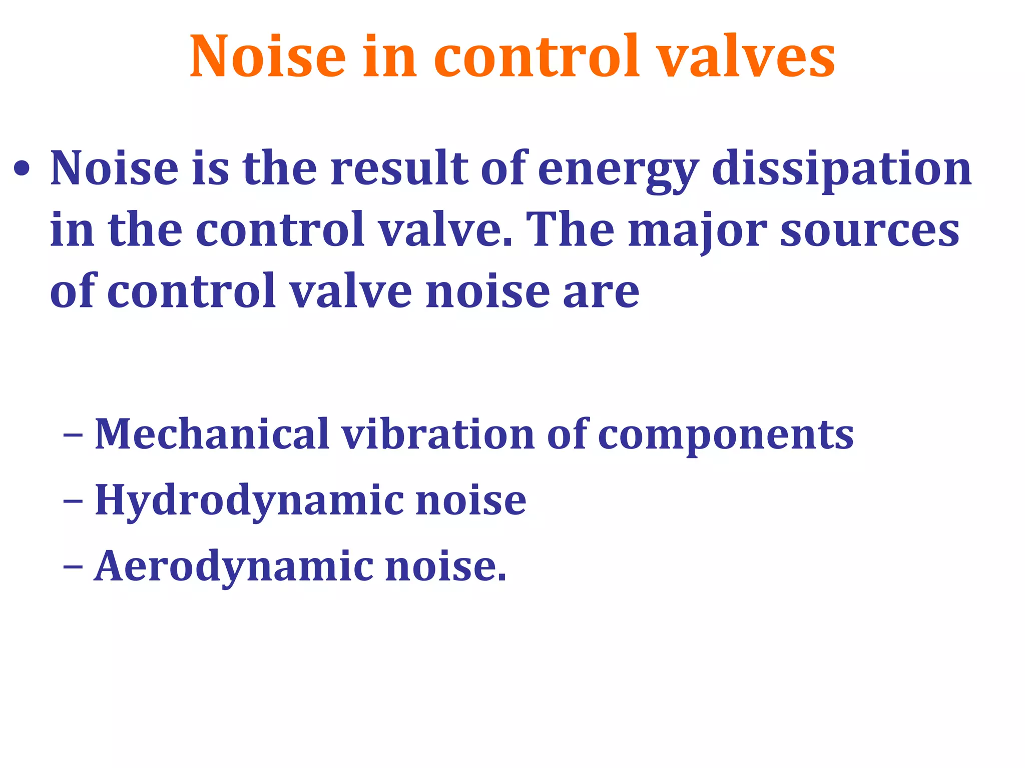 Noise in control valves
• Noise is the result of energy dissipation
in the control valve. The major sources
of control valve noise are
– Mechanical vibration of components
– Hydrodynamic noise
– Aerodynamic noise.
 
