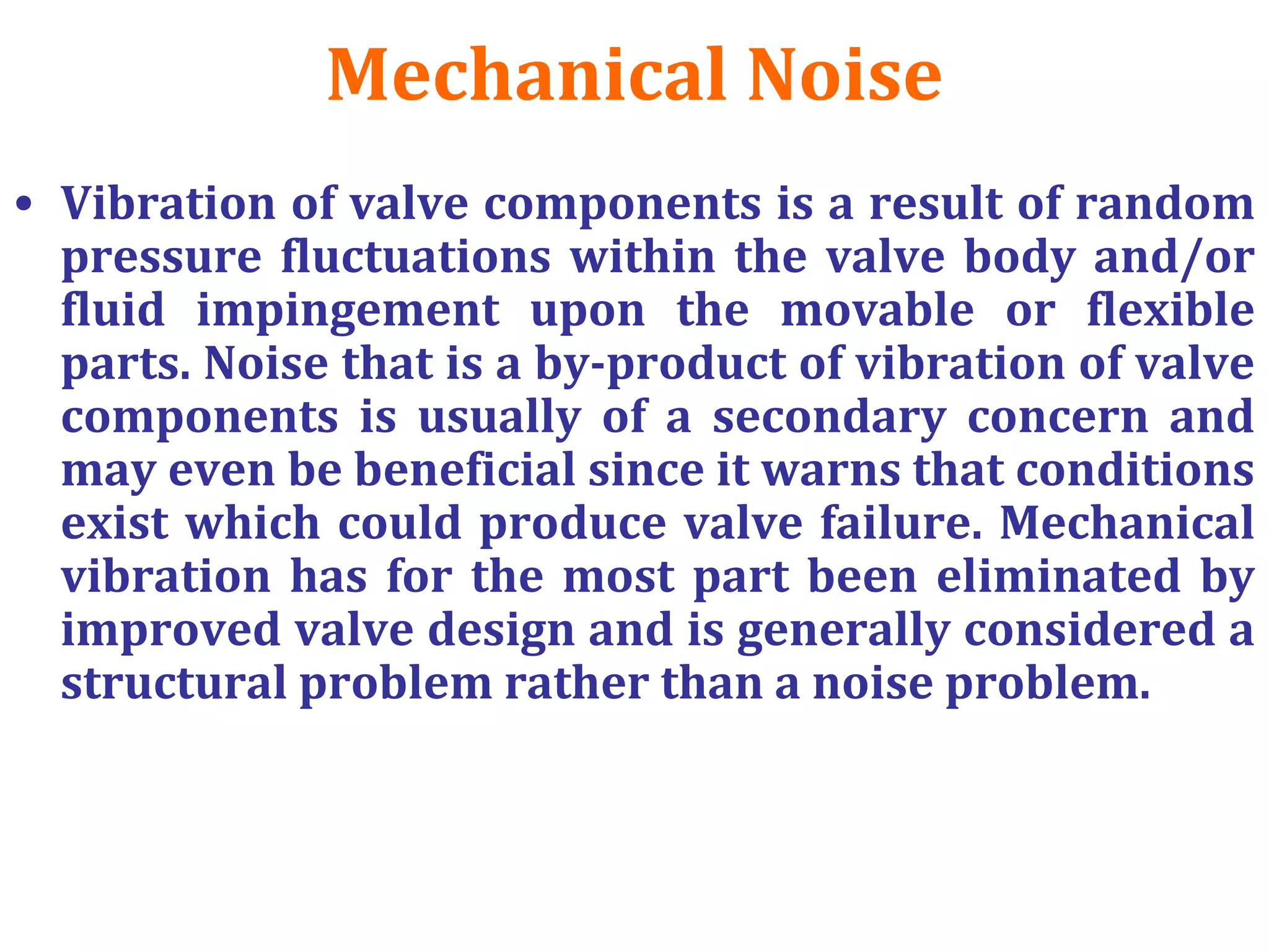 Mechanical Noise
• Vibration of valve components is a result of random
pressure fluctuations within the valve body and/or
fluid impingement upon the movable or flexible
parts. Noise that is a by-product of vibration of valve
components is usually of a secondary concern and
may even be beneficial since it warns that conditions
exist which could produce valve failure. Mechanical
vibration has for the most part been eliminated by
improved valve design and is generally considered a
structural problem rather than a noise problem.
 