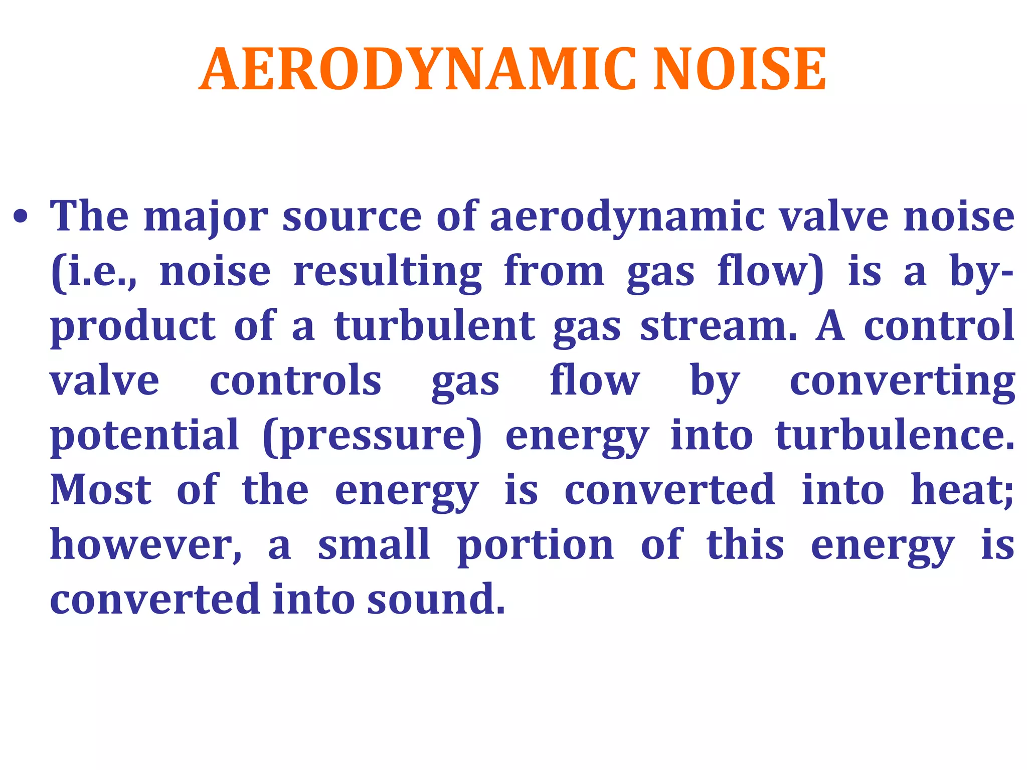 AERODYNAMIC NOISE
• The major source of aerodynamic valve noise
(i.e., noise resulting from gas flow) is a by-
product of a turbulent gas stream. A control
valve controls gas flow by converting
potential (pressure) energy into turbulence.
Most of the energy is converted into heat;
however, a small portion of this energy is
converted into sound.
 