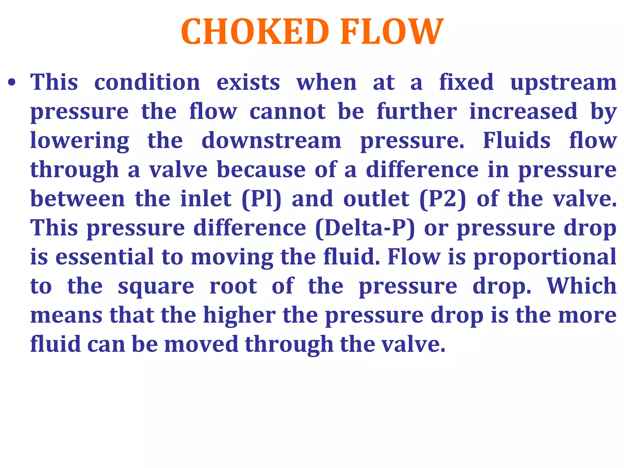 CHOKED FLOW
• This condition exists when at a fixed upstream
pressure the flow cannot be further increased by
lowering the downstream pressure. Fluids flow
through a valve because of a difference in pressure
between the inlet (Pl) and outlet (P2) of the valve.
This pressure difference (Delta-P) or pressure drop
is essential to moving the fluid. Flow is proportional
to the square root of the pressure drop. Which
means that the higher the pressure drop is the more
fluid can be moved through the valve.
 