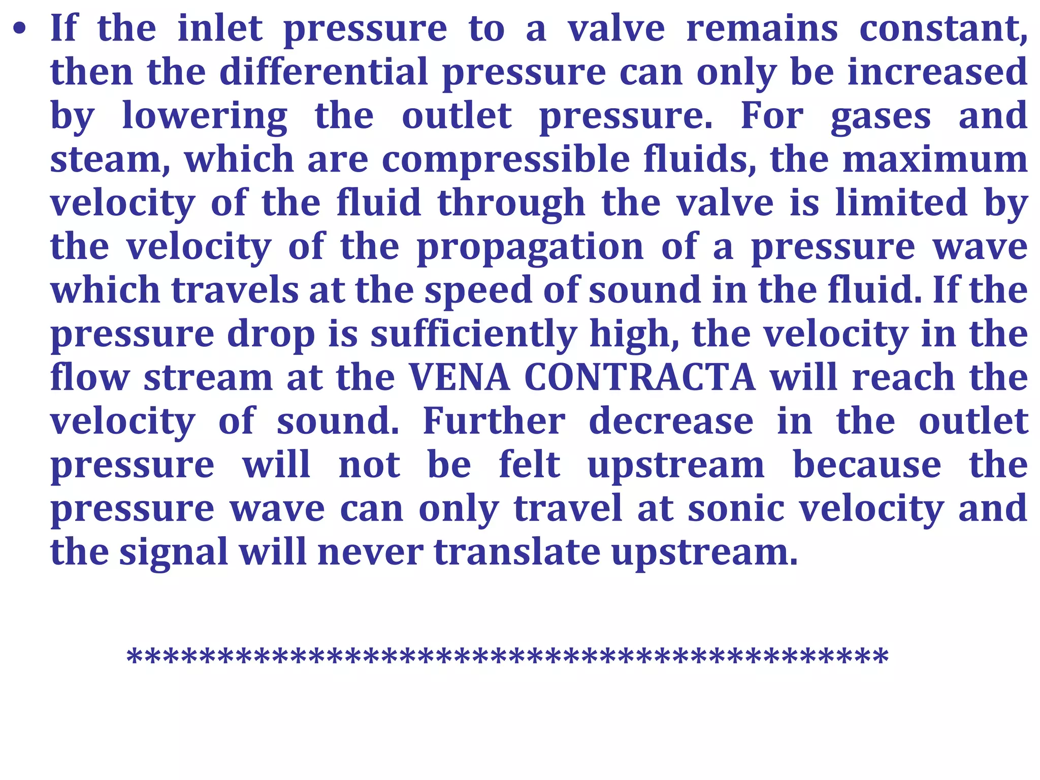 • If the inlet pressure to a valve remains constant,
then the differential pressure can only be increased
by lowering the outlet pressure. For gases and
steam, which are compressible fluids, the maximum
velocity of the fluid through the valve is limited by
the velocity of the propagation of a pressure wave
which travels at the speed of sound in the fluid. If the
pressure drop is sufficiently high, the velocity in the
flow stream at the VENA CONTRACTA will reach the
velocity of sound. Further decrease in the outlet
pressure will not be felt upstream because the
pressure wave can only travel at sonic velocity and
the signal will never translate upstream.
******************************************
 