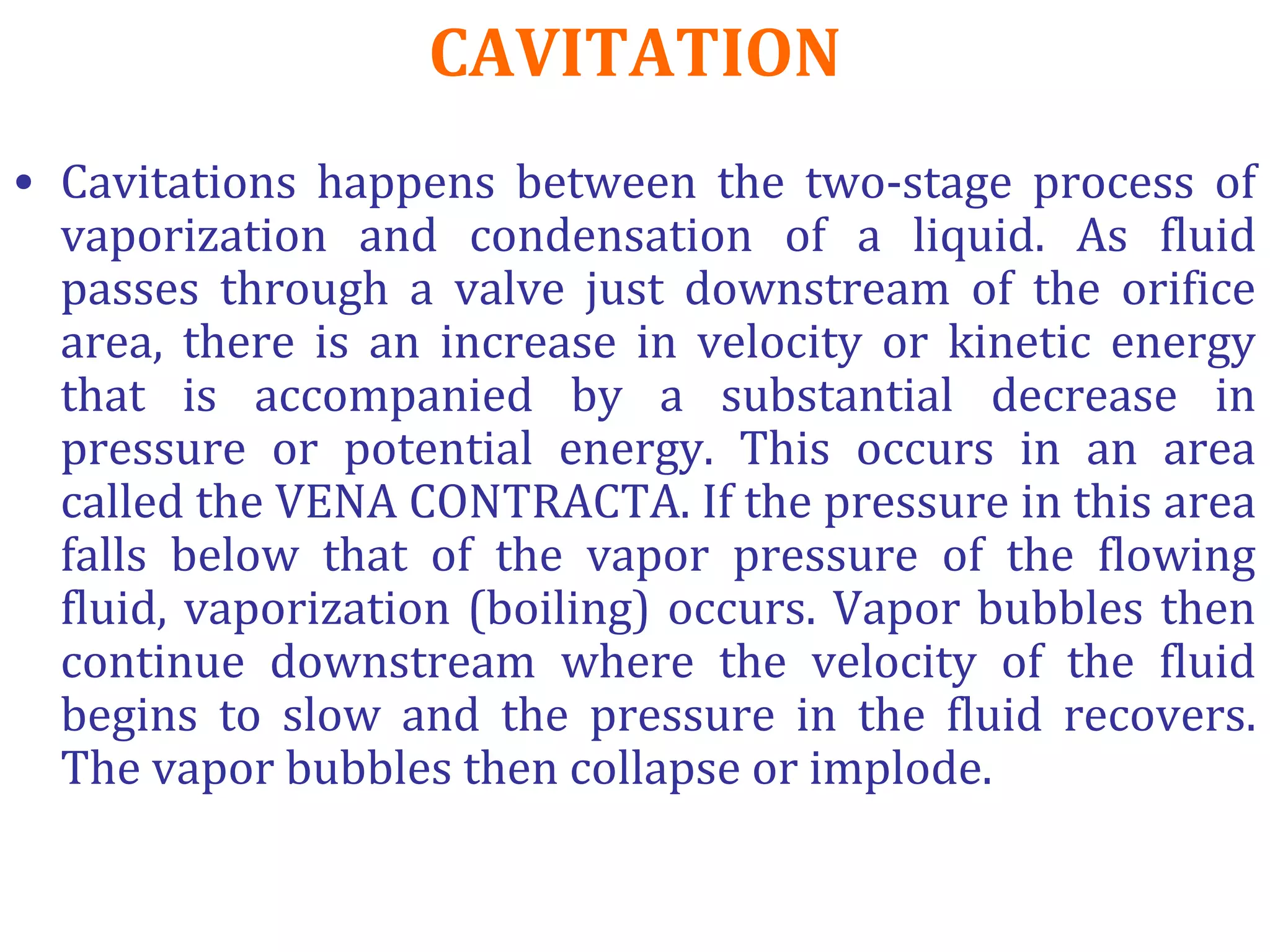 CAVITATION
• Cavitations happens between the two-stage process of
vaporization and condensation of a liquid. As fluid
passes through a valve just downstream of the orifice
area, there is an increase in velocity or kinetic energy
that is accompanied by a substantial decrease in
pressure or potential energy. This occurs in an area
called the VENA CONTRACTA. If the pressure in this area
falls below that of the vapor pressure of the flowing
fluid, vaporization (boiling) occurs. Vapor bubbles then
continue downstream where the velocity of the fluid
begins to slow and the pressure in the fluid recovers.
The vapor bubbles then collapse or implode.
 